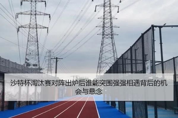 沙特杯淘汰赛对阵出炉后谁能突围强强相遇背后的机会与悬念 - HUPU ESPORTS